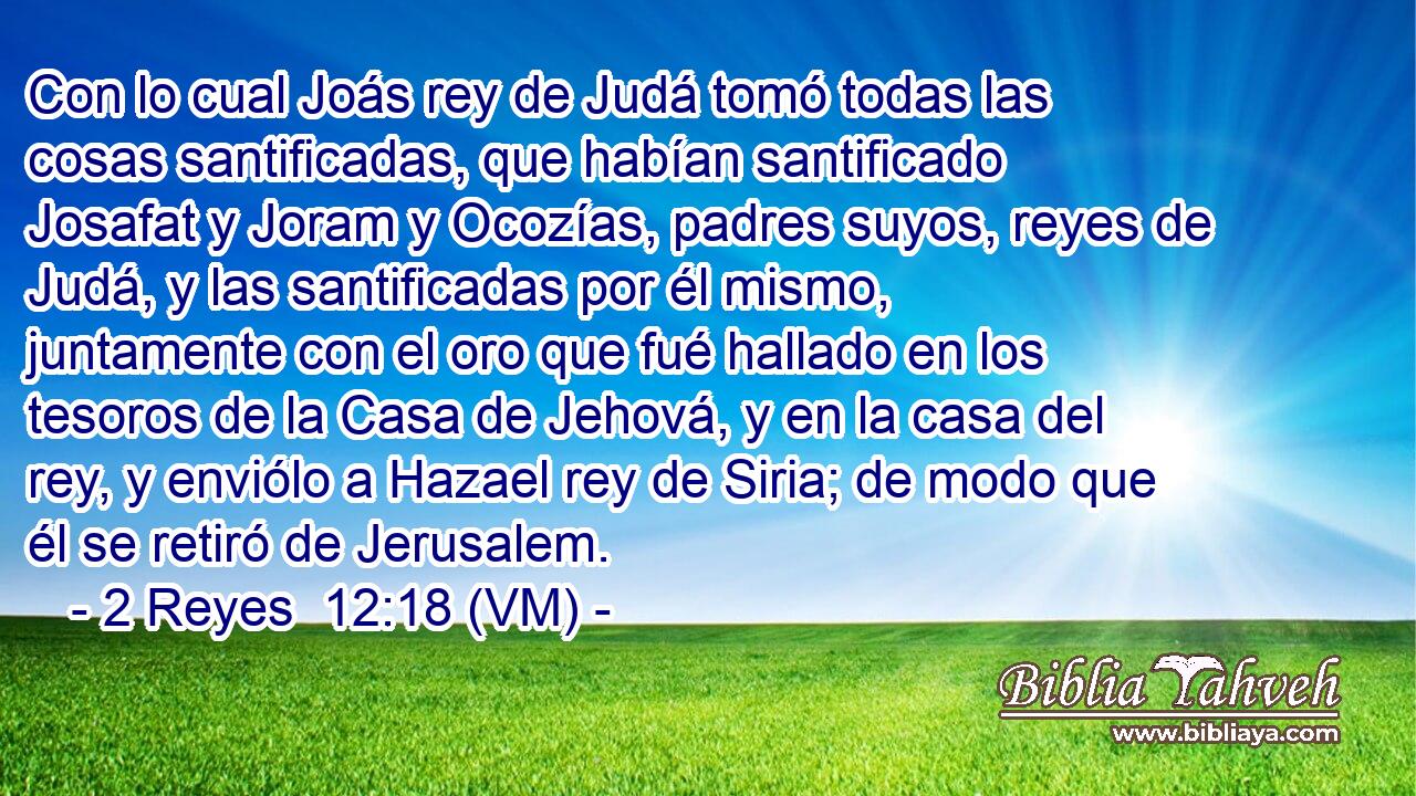  Con lo cual Joás rey de Judá tomó todas las cosas santificadas, que habían santificado Josafat y Joram y Ocozías, padres suyos, reyes de Judá, y las santificadas por él mismo, juntamente con el oro que fué hallado en los tesoros de la Casa de Jehová, y en la casa del rey, y enviólo a Hazael rey de Siria; de modo que él se retiró de Jerusalem. 