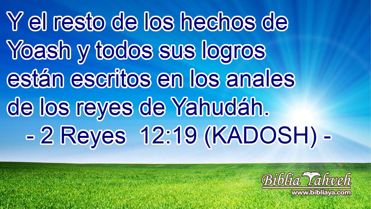  Y el resto de los hechos de Yoash y todos sus logros están escritos en los anales de los reyes de Yahudáh. 