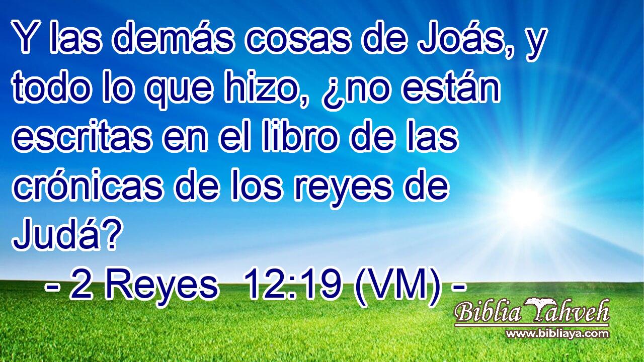  Y las demás cosas de Joás, y todo lo que hizo, ¿no están escritas en el libro de las crónicas de los reyes de Judá? 