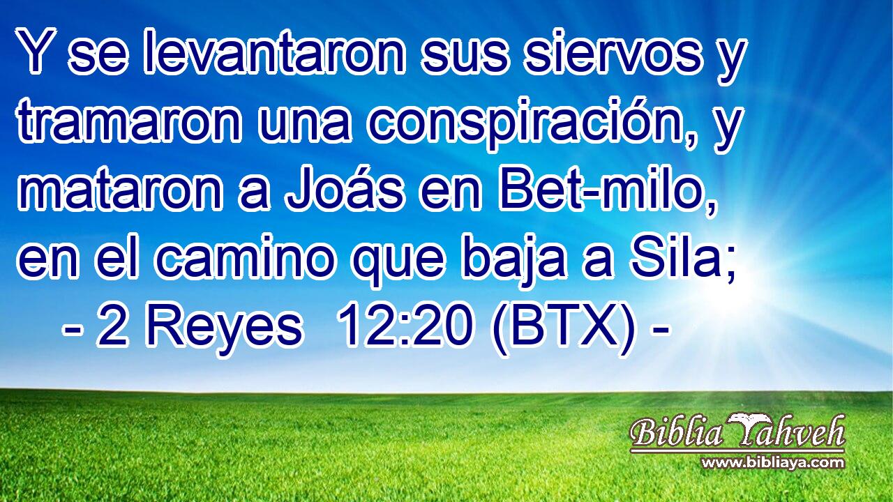 Y se levantaron sus siervos y tramaron una conspiración, y mataron a Joás en Bet-milo, en el camino que baja a Sila;