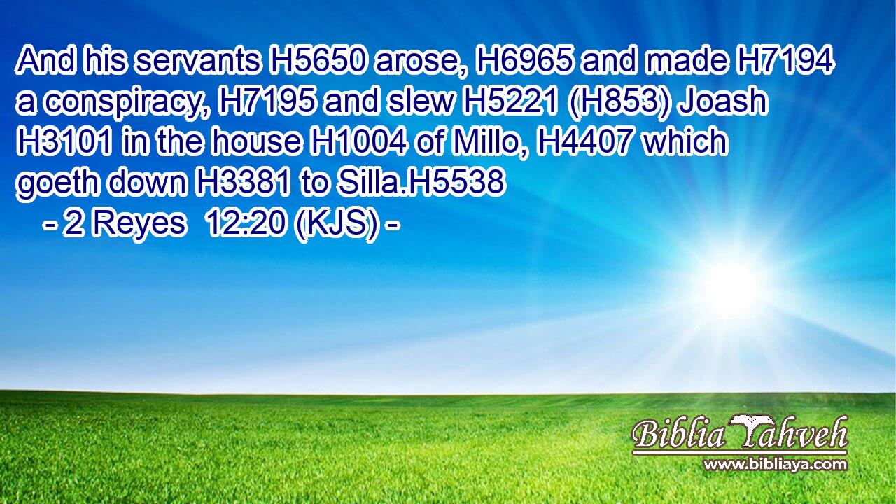 And his servants H5650 arose, H6965 and made H7194 a conspiracy, H7195 and slew H5221 (H853) Joash H3101 in the house H1004 of Millo, H4407 which goeth down H3381 to Silla.H5538