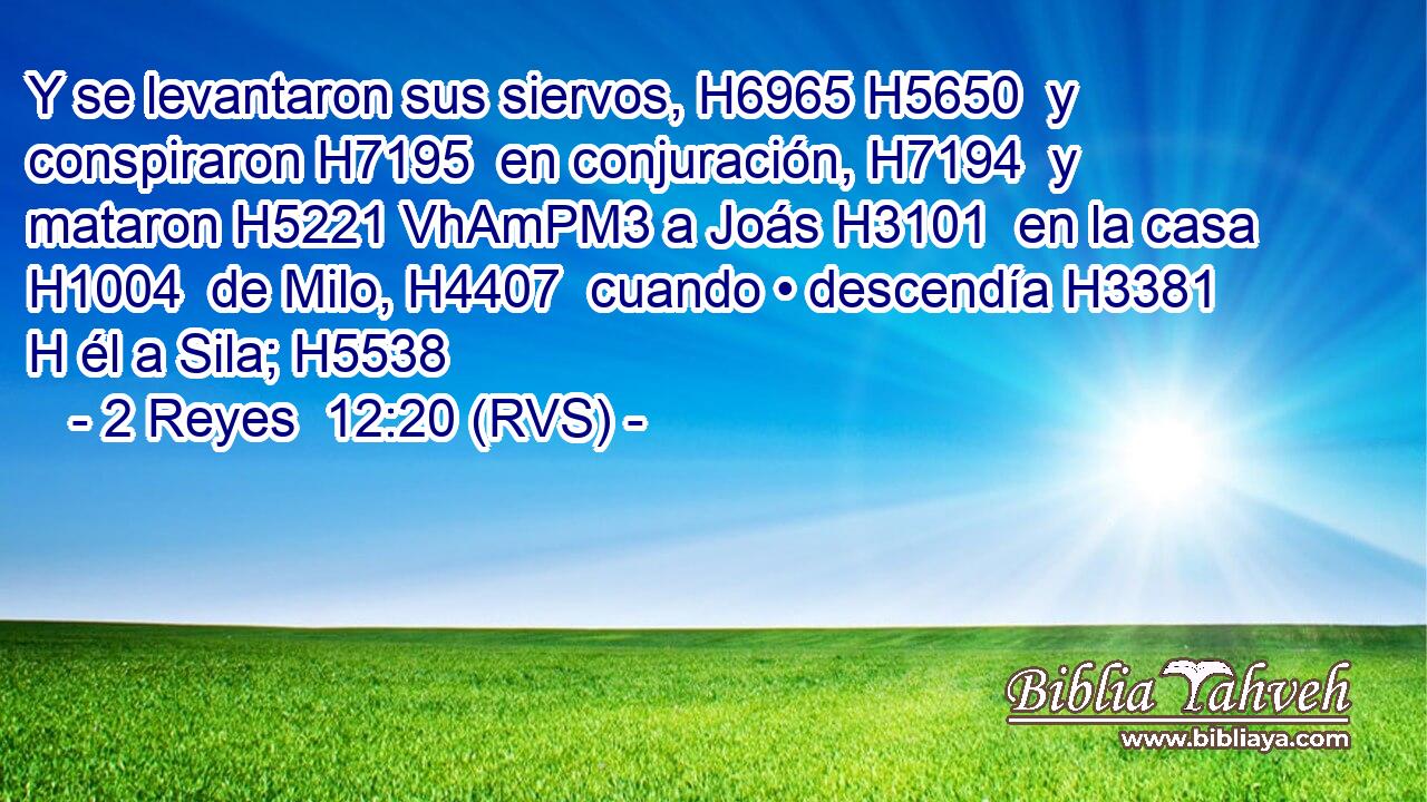 Y se levantaron sus siervos, H6965 H5650  y conspiraron H7195  en conjuración, H7194  y mataron H5221 VhAmPM3 a Joás H3101  en la casa H1004  de Milo, H4407  cuando • descendía H3381 H él a Sila; H5538  