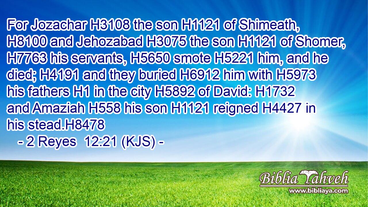 For Jozachar H3108 the son H1121 of Shimeath, H8100 and Jehozabad H3075 the son H1121 of Shomer, H7763 his servants, H5650 smote H5221 him, and he died; H4191 and they buried H6912 him with H5973 his fathers H1 in the city H5892 of David: H1732 and Amaziah H558 his son H1121 reigned H4427 in his stead.H8478