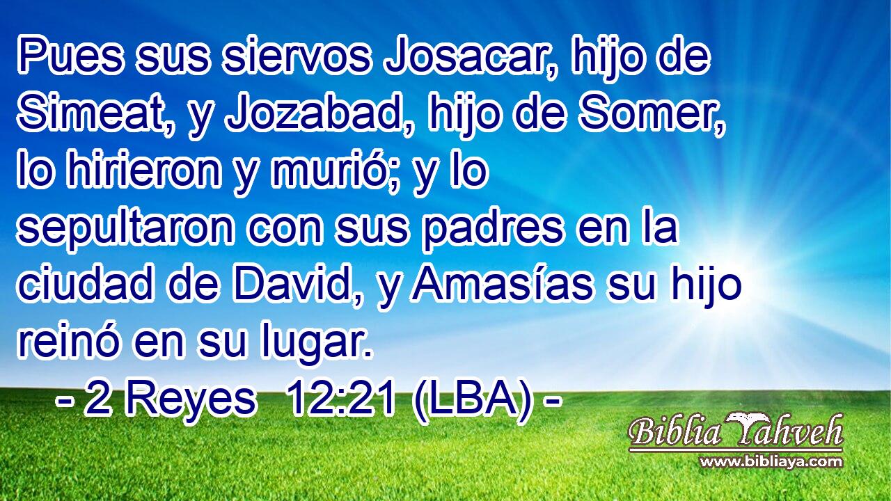 Pues sus siervos Josacar, hijo de Simeat, y Jozabad, hijo de Somer, lo hirieron y murió; y lo sepultaron con sus padres en la ciudad de David, y Amasías su hijo reinó en su lugar.