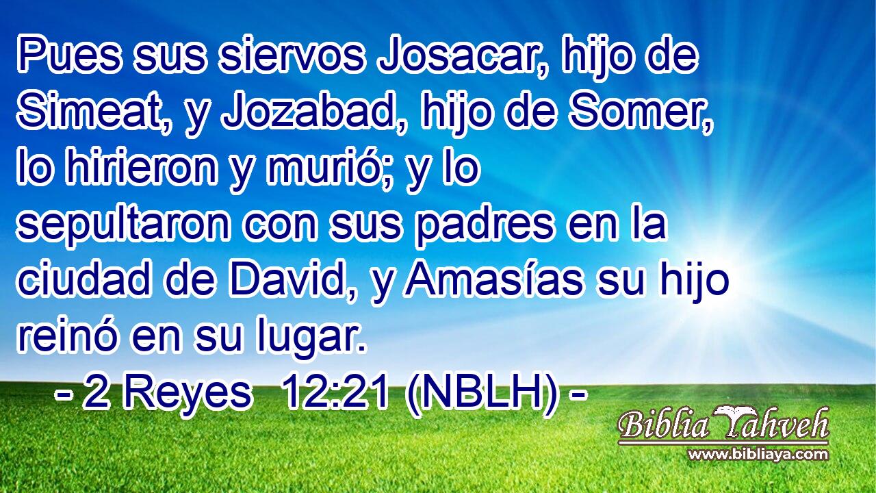  Pues sus siervos Josacar, hijo de Simeat, y Jozabad, hijo de Somer, lo hirieron y murió; y lo sepultaron con sus padres en la ciudad de David, y Amasías su hijo reinó en su lugar. 