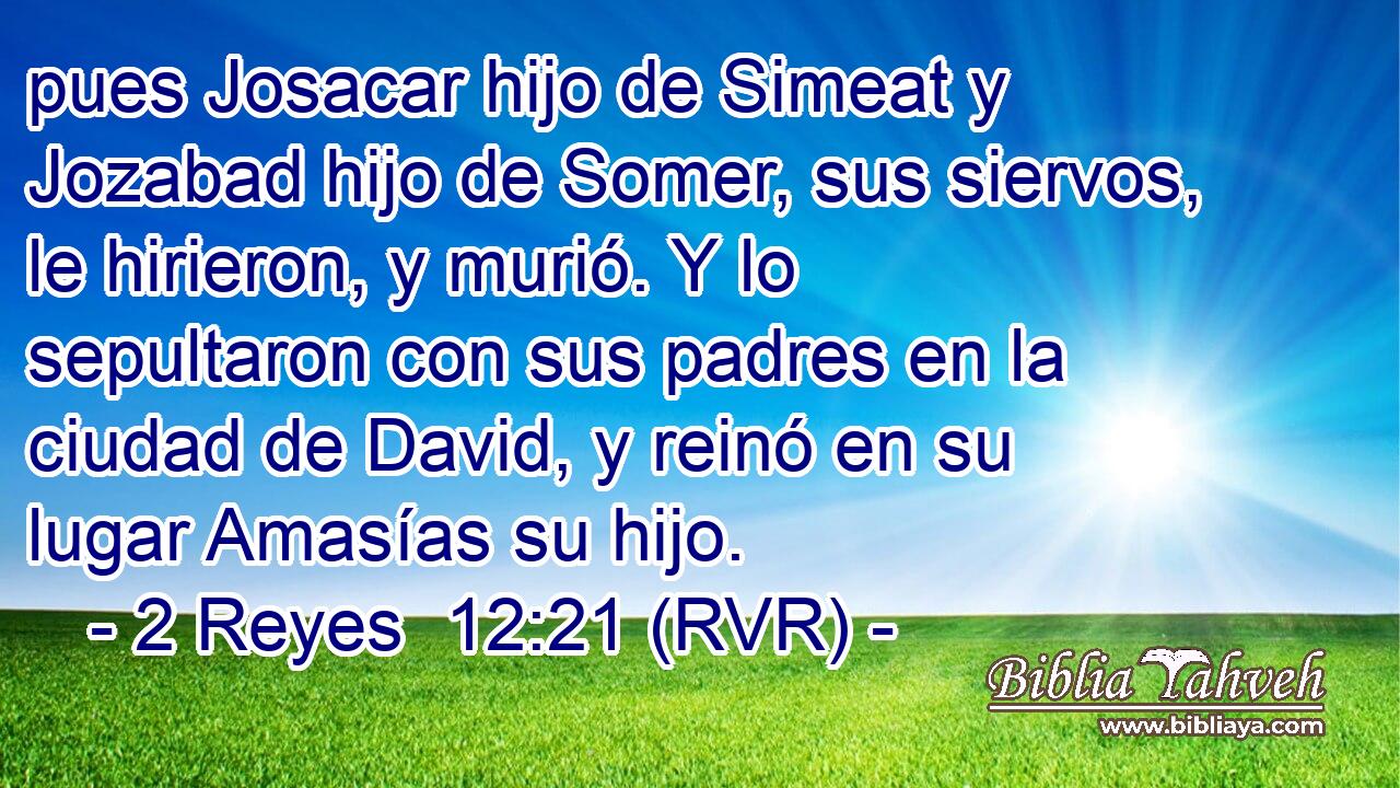 pues Josacar hijo de Simeat y Jozabad hijo de Somer, sus siervos, le hirieron, y murió. Y lo sepultaron con sus padres en la ciudad de David, y reinó en su lugar Amasías su hijo.