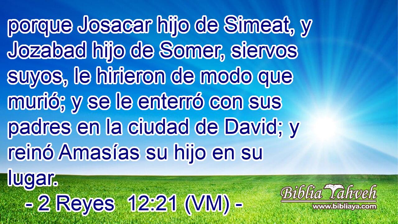  porque Josacar hijo de Simeat, y Jozabad hijo de Somer, siervos suyos, le hirieron de modo que murió; y se le enterró con sus padres en la ciudad de David; y reinó Amasías su hijo en su lugar. 