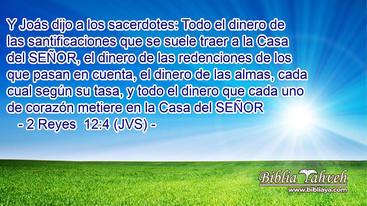 Y Joás dijo a los sacerdotes: Todo el dinero de las santificaciones que se suele traer a la Casa del SEÑOR, el dinero de las redenciones de los que pasan en cuenta, el dinero de las almas, cada cual según su tasa, y todo el dinero que cada uno de corazón metiere en la Casa del SEÑOR
