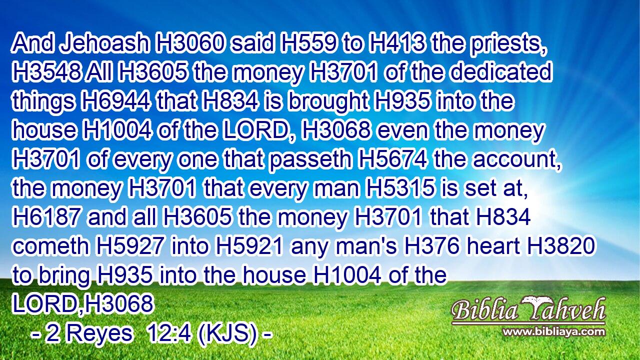 And Jehoash H3060 said H559 to H413 the priests, H3548 All H3605 the money H3701 of the dedicated things H6944 that H834 is brought H935 into the house H1004 of the LORD, H3068 even the money H3701 of every one that passeth H5674 the account, the money H3701 that every man H5315 is set at, H6187 and all H3605 the money H3701 that H834 cometh H5927 into H5921 any man's H376 heart H3820 to bring H935 into the house H1004 of the LORD,H3068