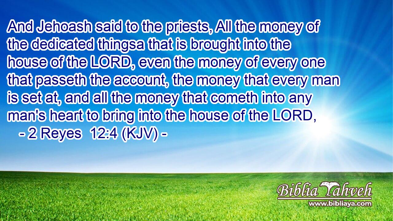 And Jehoash said to the priests, All the money of the dedicated thingsa that is brought into the house of the LORD, even the money of every one that passeth the account, the money that every man is set at, and all the money that cometh into any man's heart to bring into the house of the LORD,
