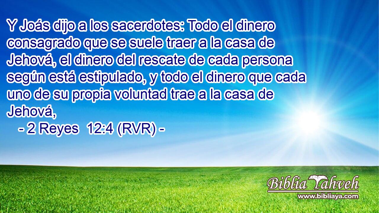 Y Joás dijo a los sacerdotes: Todo el dinero consagrado que se suele traer a la casa de Jehová, el dinero del rescate de cada persona según está estipulado, y todo el dinero que cada uno de su propia voluntad trae a la casa de Jehová,