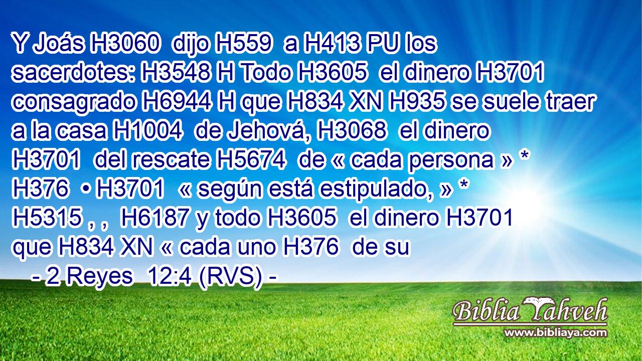 Y Joás H3060  dijo H559  a H413 PU los sacerdotes: H3548 H Todo H3605  el dinero H3701  consagrado H6944 H que H834 XN H935 se suele traer a la casa H1004  de Jehová, H3068  el dinero H3701  del rescate H5674  de « cada persona » * H376  • H3701  « según está estipulado, » * H5315 , ,  H6187 y todo H3605  el dinero H3701  que H834 XN « cada uno H376  de su