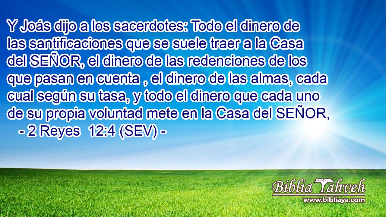 Y Joás dijo a los sacerdotes: Todo el dinero de las santificaciones que se suele traer a la Casa del SEÑOR, el dinero de las redenciones de los que pasan en cuenta , el dinero de las almas, cada cual según su tasa, y todo el dinero que cada uno de su propia voluntad mete en la Casa del SEÑOR,