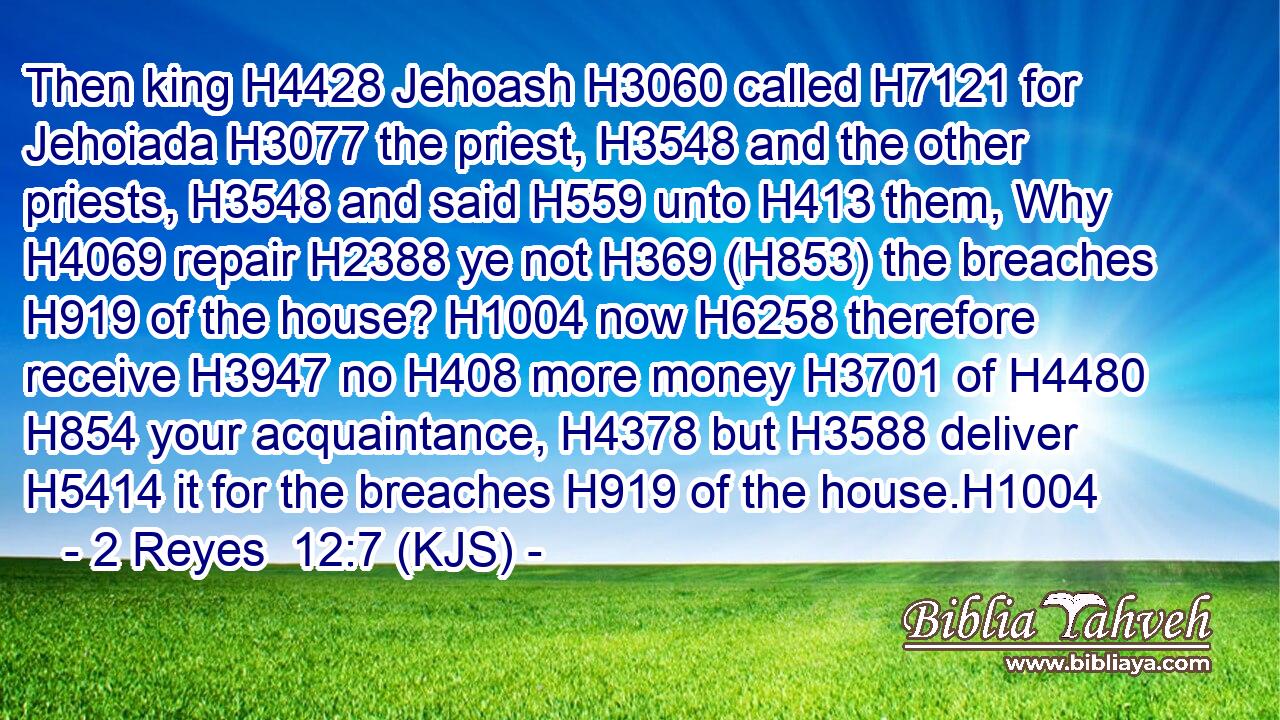 Then king H4428 Jehoash H3060 called H7121 for Jehoiada H3077 the priest, H3548 and the other priests, H3548 and said H559 unto H413 them, Why H4069 repair H2388 ye not H369 (H853) the breaches H919 of the house? H1004 now H6258 therefore receive H3947 no H408 more money H3701 of H4480  H854 your acquaintance, H4378 but H3588 deliver H5414 it for the breaches H919 of the house.H1004