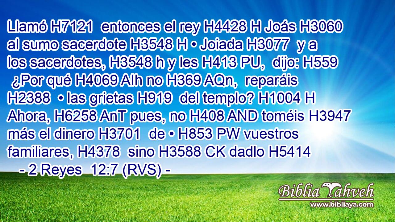 Llamó H7121  entonces el rey H4428 H Joás H3060  al sumo sacerdote H3548 H • Joiada H3077  y a los sacerdotes, H3548 h y les H413 PU,  dijo: H559  ¿Por qué H4069 AIh no H369 AQn,  reparáis H2388  • las grietas H919  del templo? H1004 H Ahora, H6258 AnT pues, no H408 AND toméis H3947  más el dinero H3701  de • H853 PW vuestros familiares, H4378  sino H3588 CK dadlo H5414 