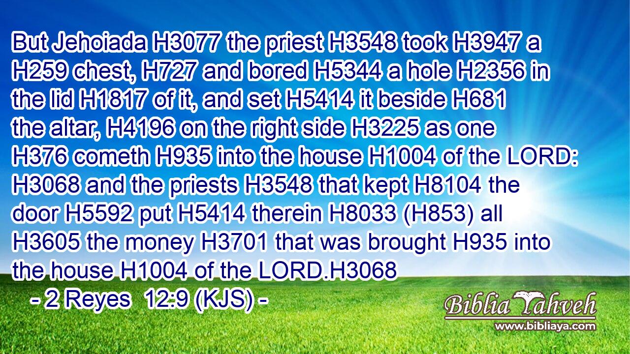 But Jehoiada H3077 the priest H3548 took H3947 a H259 chest, H727 and bored H5344 a hole H2356 in the lid H1817 of it, and set H5414 it beside H681 the altar, H4196 on the right side H3225 as one H376 cometh H935 into the house H1004 of the LORD: H3068 and the priests H3548 that kept H8104 the door H5592 put H5414 therein H8033 (H853) all H3605 the money H3701 that was brought H935 into the house H1004 of the LORD.H3068