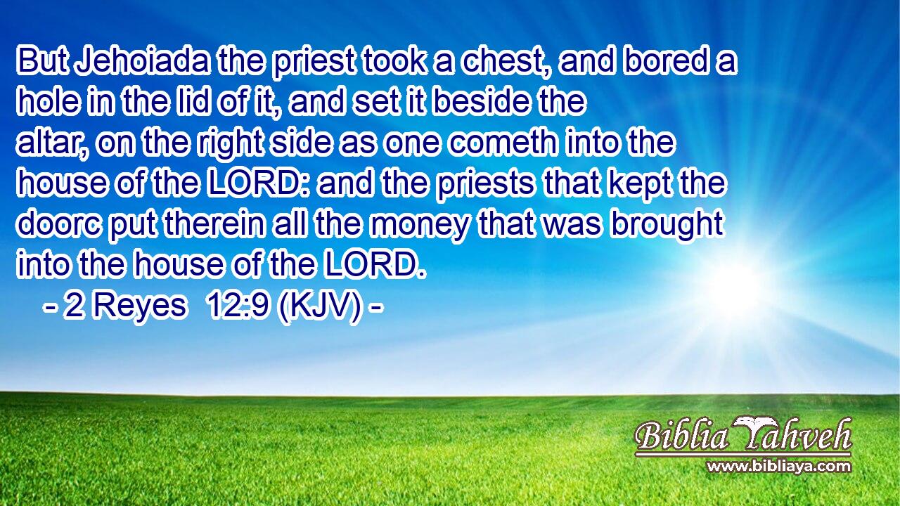 But Jehoiada the priest took a chest, and bored a hole in the lid of it, and set it beside the altar, on the right side as one cometh into the house of the LORD: and the priests that kept the doorc put therein all the money that was brought into the house of the LORD.