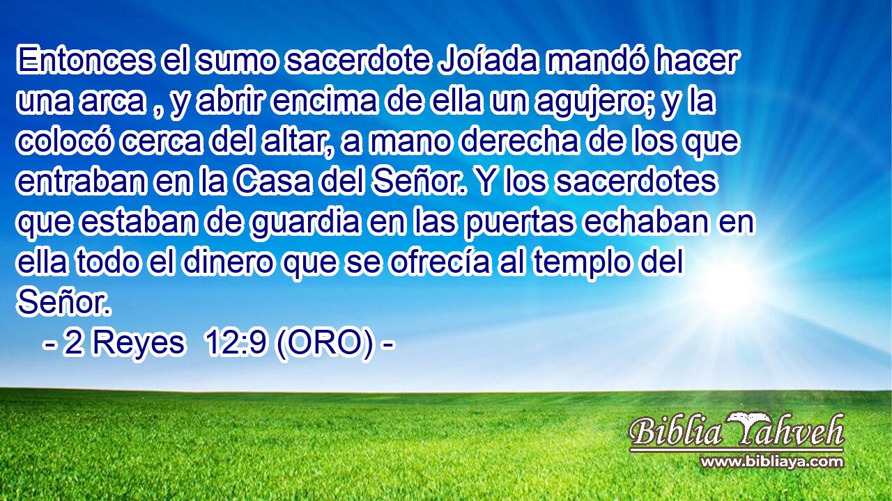  Entonces el sumo sacerdote Joíada mandó hacer una arca , y abrir encima de ella un agujero; y la colocó cerca del altar, a mano derecha de los que entraban en la Casa del Señor. Y los sacerdotes que estaban de guardia en las puertas echaban en ella todo el dinero que se ofrecía al templo del Señor. 
