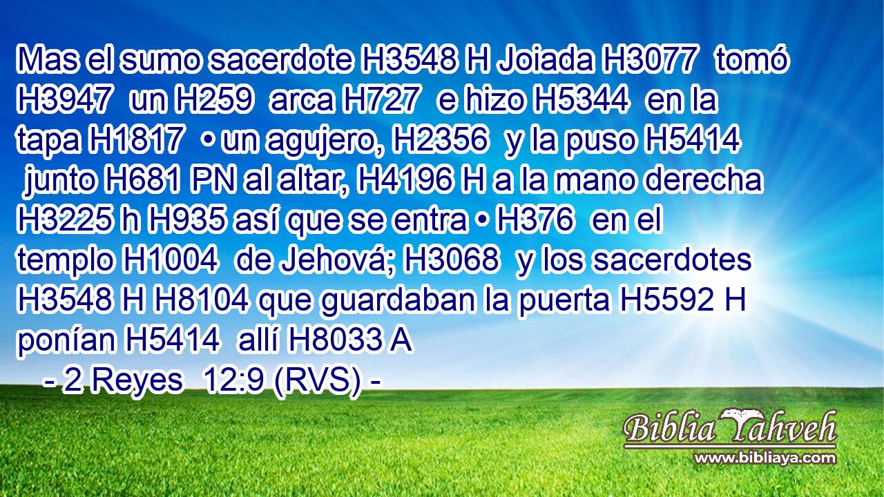 Mas el sumo sacerdote H3548 H Joiada H3077  tomó H3947  un H259  arca H727  e hizo H5344  en la tapa H1817  • un agujero, H2356  y la puso H5414  junto H681 PN al altar, H4196 H a la mano derecha H3225 h H935 así que se entra • H376  en el templo H1004  de Jehová; H3068  y los sacerdotes H3548 H H8104 que guardaban la puerta H5592 H ponían H5414  allí H8033 A