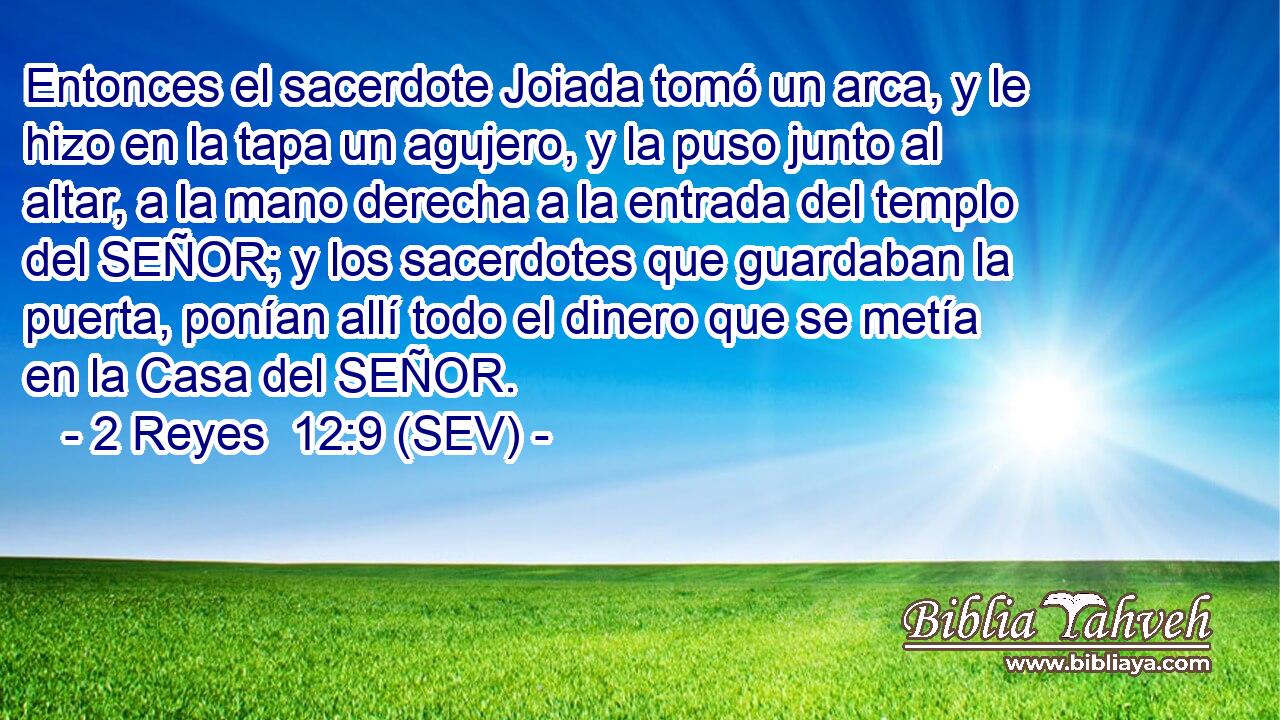 Entonces el sacerdote Joiada tomó un arca, y le hizo en la tapa un agujero, y la puso junto al altar, a la mano derecha a la entrada del templo del SEÑOR; y los sacerdotes que guardaban la puerta, ponían allí todo el dinero que se metía en la Casa del SEÑOR.