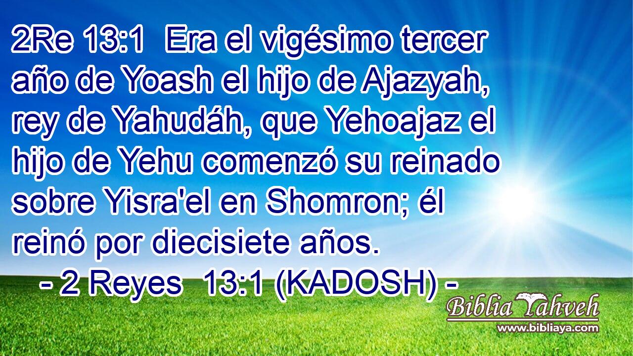  Era el vigésimo tercer año de Yoash el hijo de Ajazyah, rey de Yahudáh, que Yehoajaz el hijo de Yehu comenzó su reinado sobre Yisra'el en Shomron; él reinó por diecisiete años. 