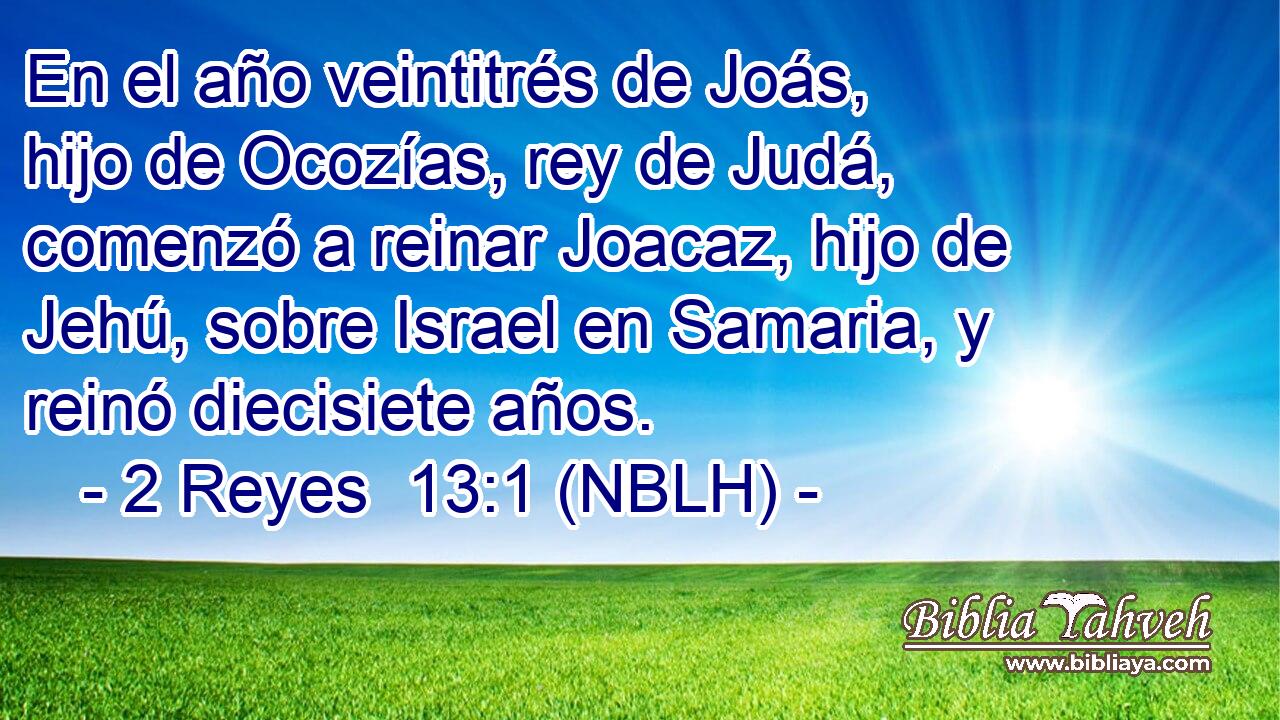  En el año veintitrés de Joás, hijo de Ocozías, rey de Judá, comenzó a reinar Joacaz, hijo de Jehú, sobre Israel en Samaria, y reinó diecisiete años. 