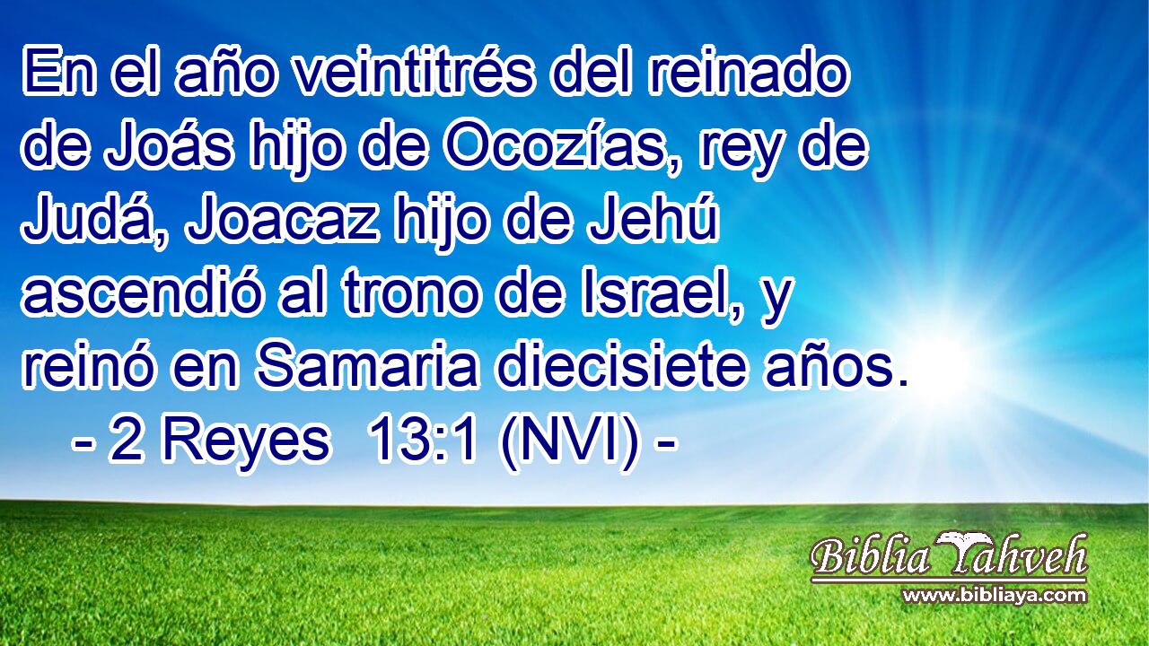  En el año veintitrés del reinado de Joás hijo de Ocozías, rey de Judá, Joacaz hijo de Jehú ascendió al trono de Israel, y reinó en Samaria diecisiete años. 