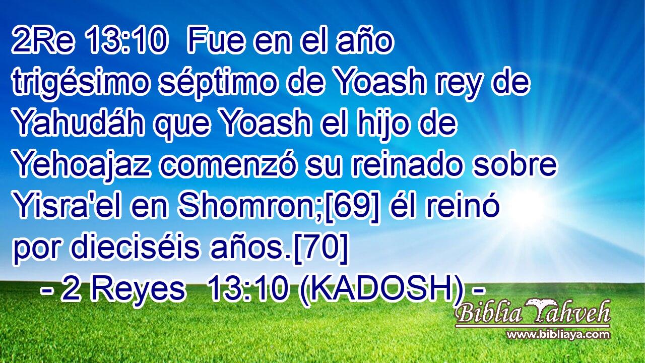  Fue en el año trigésimo séptimo de Yoash rey de Yahudáh que Yoash el hijo de Yehoajaz comenzó su reinado sobre Yisra'el en Shomron;[69] él reinó por dieciséis años.[70] 
