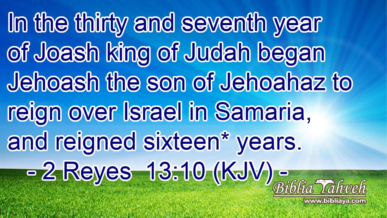 In the thirty and seventh year of Joash king of Judah began Jehoash the son of Jehoahaz to reign over Israel in Samaria, and reigned sixteen* years.