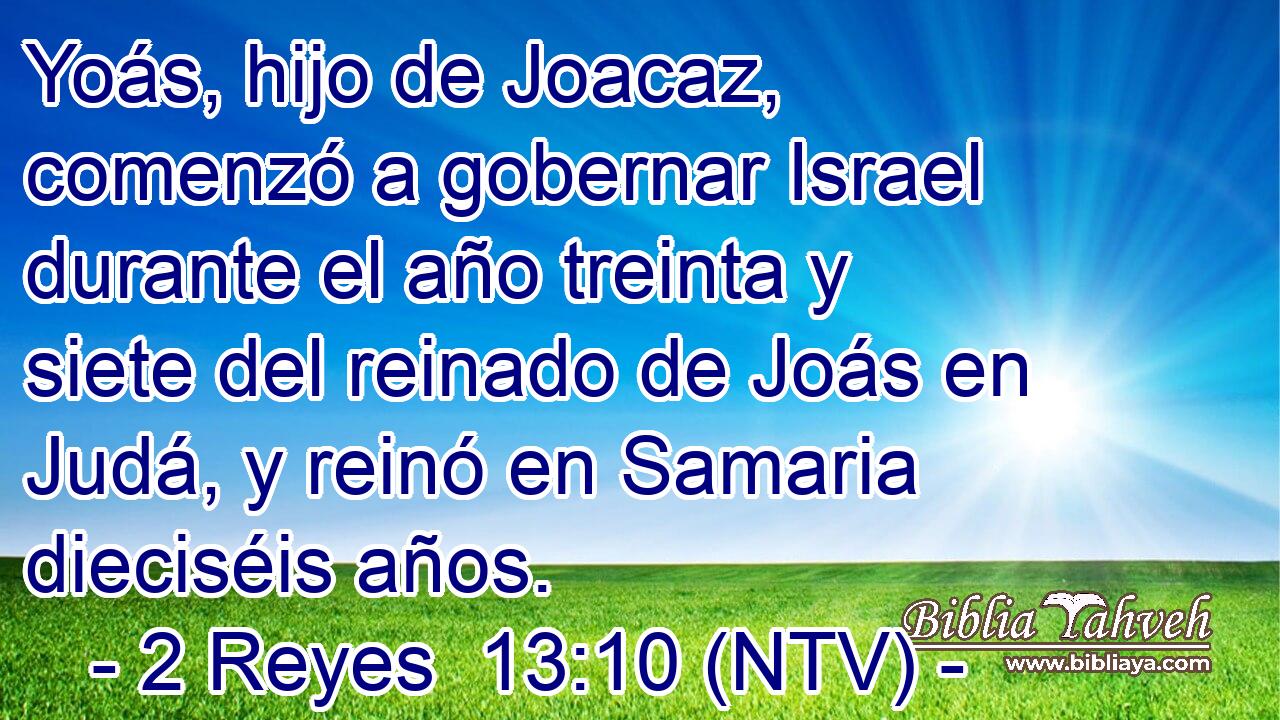 Yoás, hijo de Joacaz, comenzó a gobernar Israel durante el año treinta y siete del reinado de Joás en Judá, y reinó en Samaria dieciséis años.