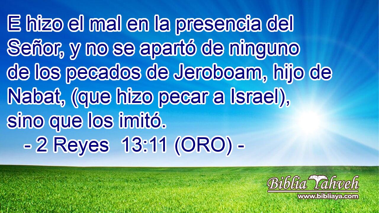  E hizo el mal en la presencia del Señor, y no se apartó de ninguno de los pecados de Jeroboam, hijo de Nabat, (que hizo pecar a Israel), sino que los imitó. 