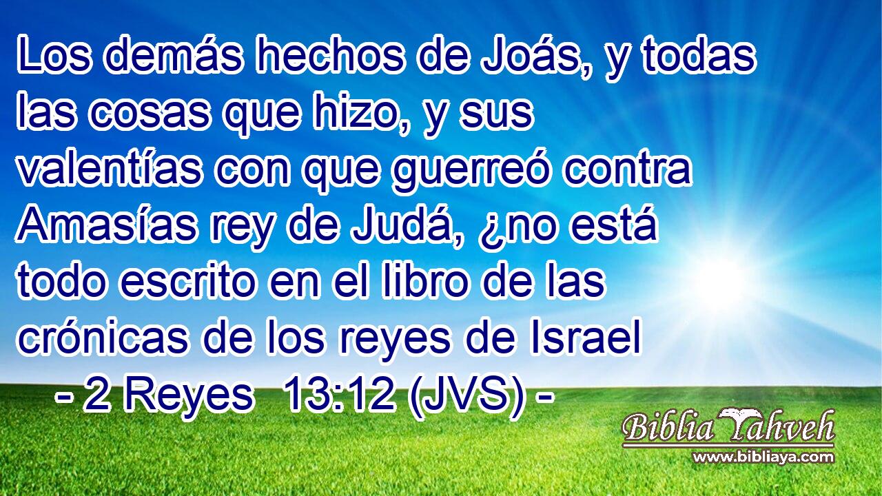Los demás hechos de Joás, y todas las cosas que hizo, y sus valentías con que guerreó contra Amasías rey de Judá, ¿no está todo escrito en el libro de las crónicas de los reyes de Israel