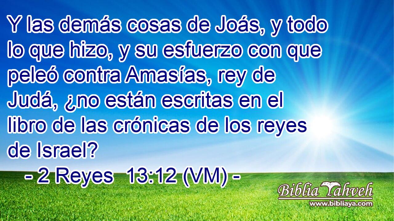  Y las demás cosas de Joás, y todo lo que hizo, y su esfuerzo con que peleó contra Amasías, rey de Judá, ¿no están escritas en el libro de las crónicas de los reyes de Israel? 