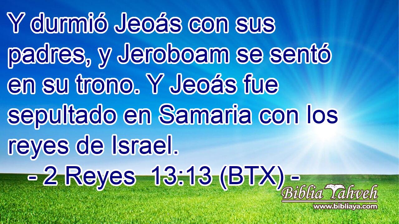 Y durmió Jeoás con sus padres, y Jeroboam se sentó en su trono. Y Jeoás fue sepultado en Samaria con los reyes de Israel.