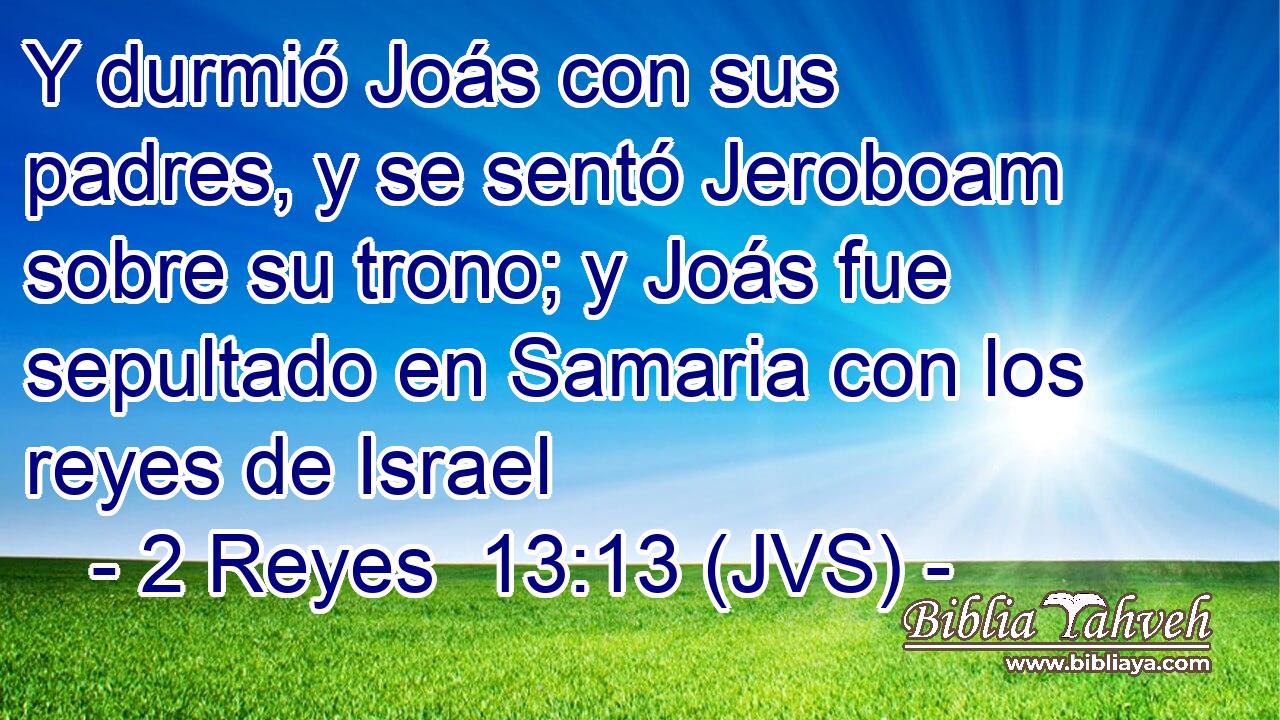 Y durmió Joás con sus padres, y se sentó Jeroboam sobre su trono; y Joás fue sepultado en Samaria con los reyes de Israel