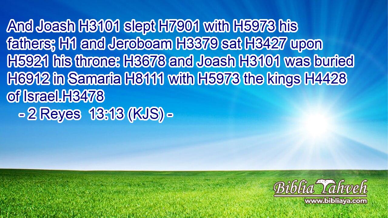 And Joash H3101 slept H7901 with H5973 his fathers; H1 and Jeroboam H3379 sat H3427 upon H5921 his throne: H3678 and Joash H3101 was buried H6912 in Samaria H8111 with H5973 the kings H4428 of Israel.H3478