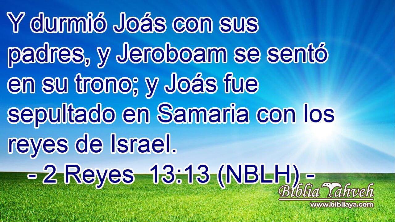  Y durmió Joás con sus padres, y Jeroboam se sentó en su trono; y Joás fue sepultado en Samaria con los reyes de Israel. 