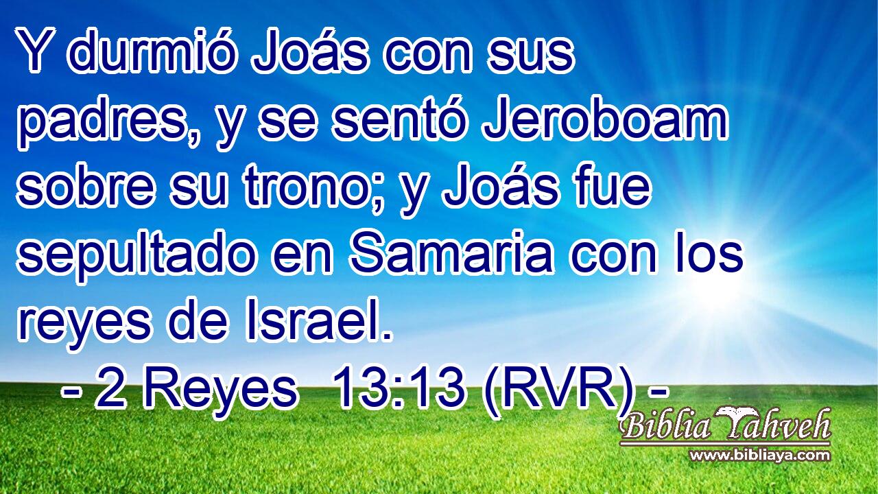Y durmió Joás con sus padres, y se sentó Jeroboam sobre su trono; y Joás fue sepultado en Samaria con los reyes de Israel.