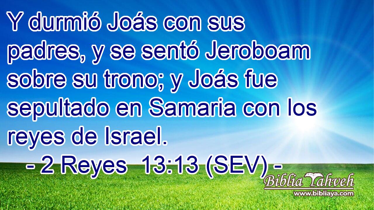 Y durmió Joás con sus padres, y se sentó Jeroboam sobre su trono; y Joás fue sepultado en Samaria con los reyes de Israel.