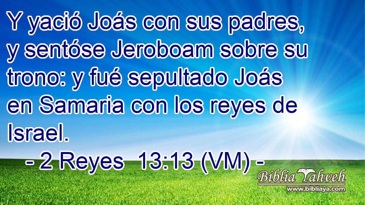  Y yació Joás con sus padres, y sentóse Jeroboam sobre su trono: y fué sepultado Joás en Samaria con los reyes de Israel. 