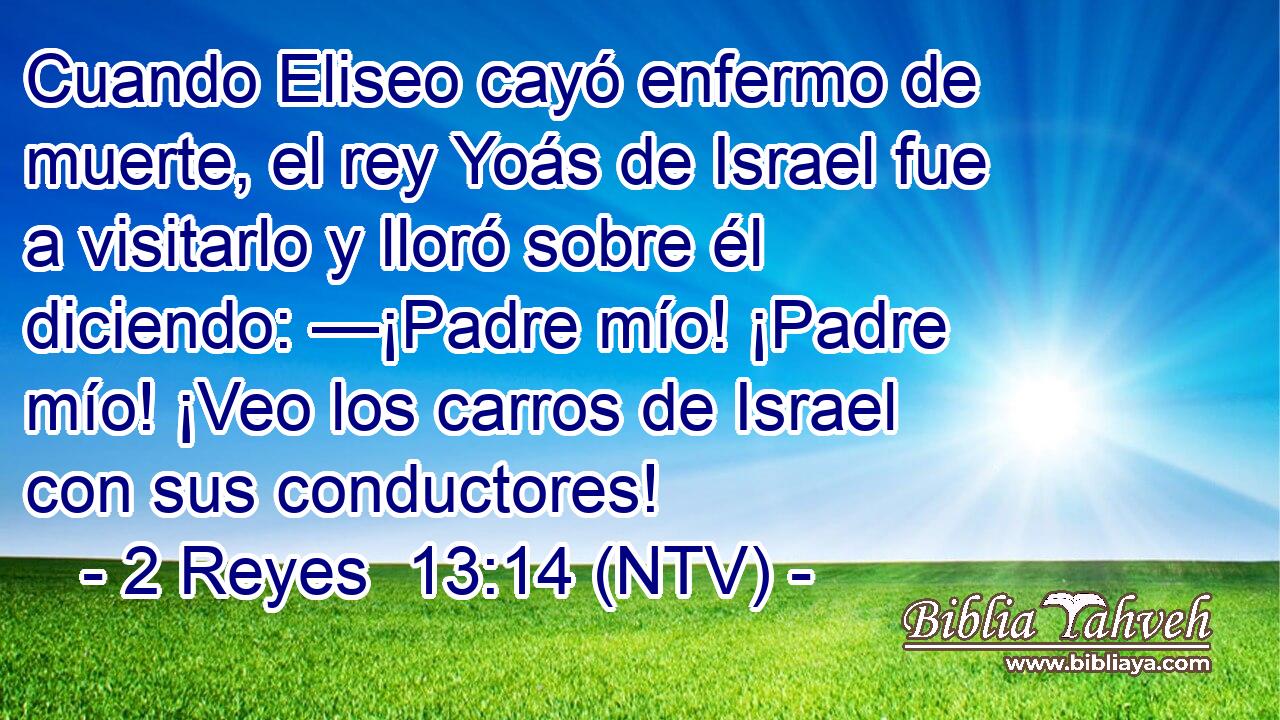 Cuando Eliseo cayó enfermo de muerte, el rey Yoás de Israel fue a visitarlo y lloró sobre él diciendo: —¡Padre mío! ¡Padre mío! ¡Veo los carros de Israel con sus conductores!