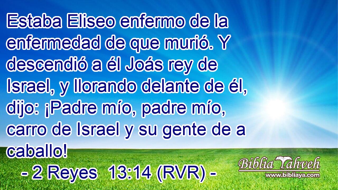 Estaba Eliseo enfermo de la enfermedad de que murió. Y descendió a él Joás rey de Israel, y llorando delante de él, dijo: ¡Padre mío, padre mío, carro de Israel y su gente de a caballo!