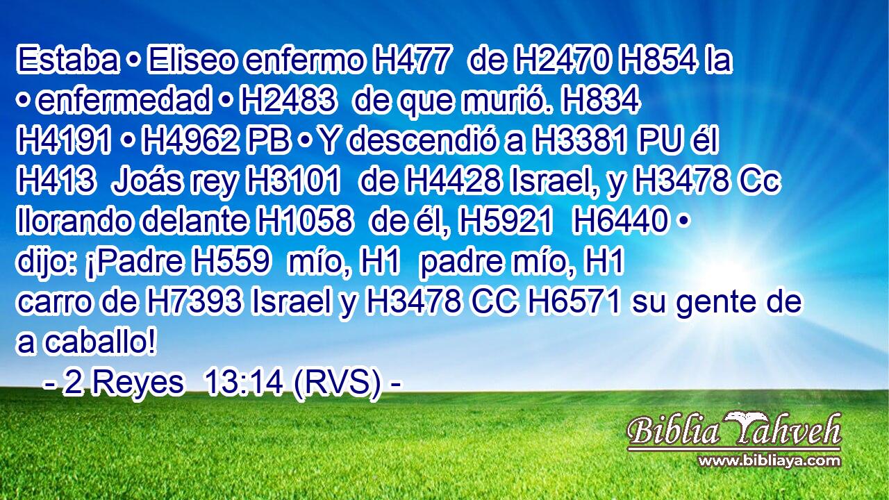 Estaba • Eliseo enfermo H477  de H2470 H854 la • enfermedad • H2483  de que murió. H834  H4191 • H4962 PB • Y descendió a H3381 PU él H413  Joás rey H3101  de H4428 Israel, y H3478 Cc llorando delante H1058  de él, H5921  H6440 • dijo: ¡Padre H559  mío, H1  padre mío, H1  carro de H7393 Israel y H3478 CC H6571 su gente de a caballo! 