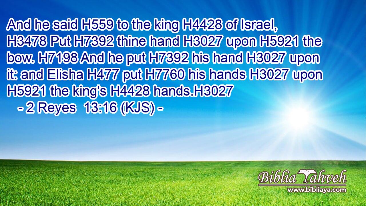 And he said H559 to the king H4428 of Israel, H3478 Put H7392 thine hand H3027 upon H5921 the bow. H7198 And he put H7392 his hand H3027 upon it: and Elisha H477 put H7760 his hands H3027 upon H5921 the king's H4428 hands.H3027