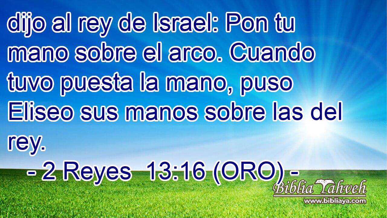  dijo al rey de Israel: Pon tu mano sobre el arco. Cuando tuvo puesta la mano, puso Eliseo sus manos sobre las del rey. 