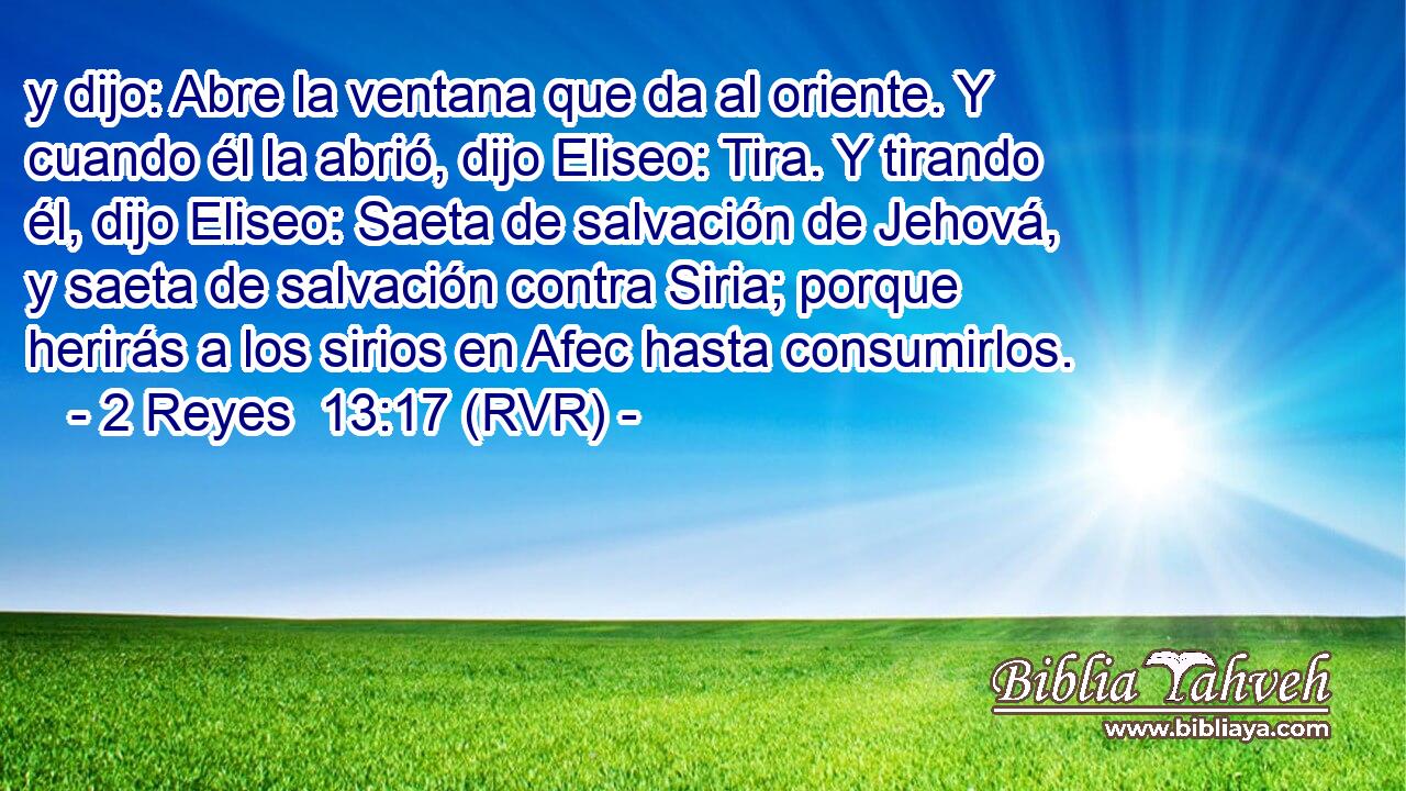 y dijo: Abre la ventana que da al oriente. Y cuando él la abrió, dijo Eliseo: Tira. Y tirando él, dijo Eliseo: Saeta de salvación de Jehová, y saeta de salvación contra Siria; porque herirás a los sirios en Afec hasta consumirlos.