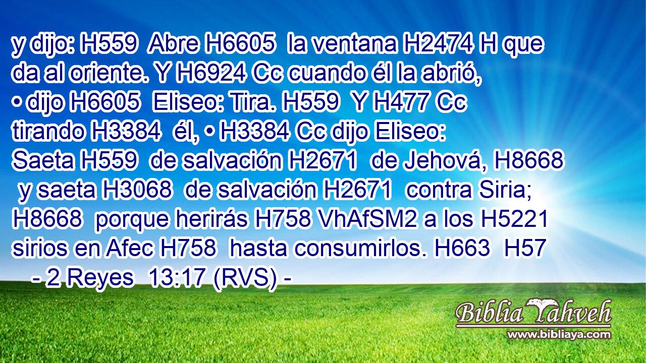 y dijo: H559  Abre H6605  la ventana H2474 H que da al oriente. Y H6924 Cc cuando él la abrió, • dijo H6605  Eliseo: Tira. H559  Y H477 Cc tirando H3384  él, • H3384 Cc dijo Eliseo: Saeta H559  de salvación H2671  de Jehová, H8668  y saeta H3068  de salvación H2671  contra Siria; H8668  porque herirás H758 VhAfSM2 a los H5221 sirios en Afec H758  hasta consumirlos. H663  H57