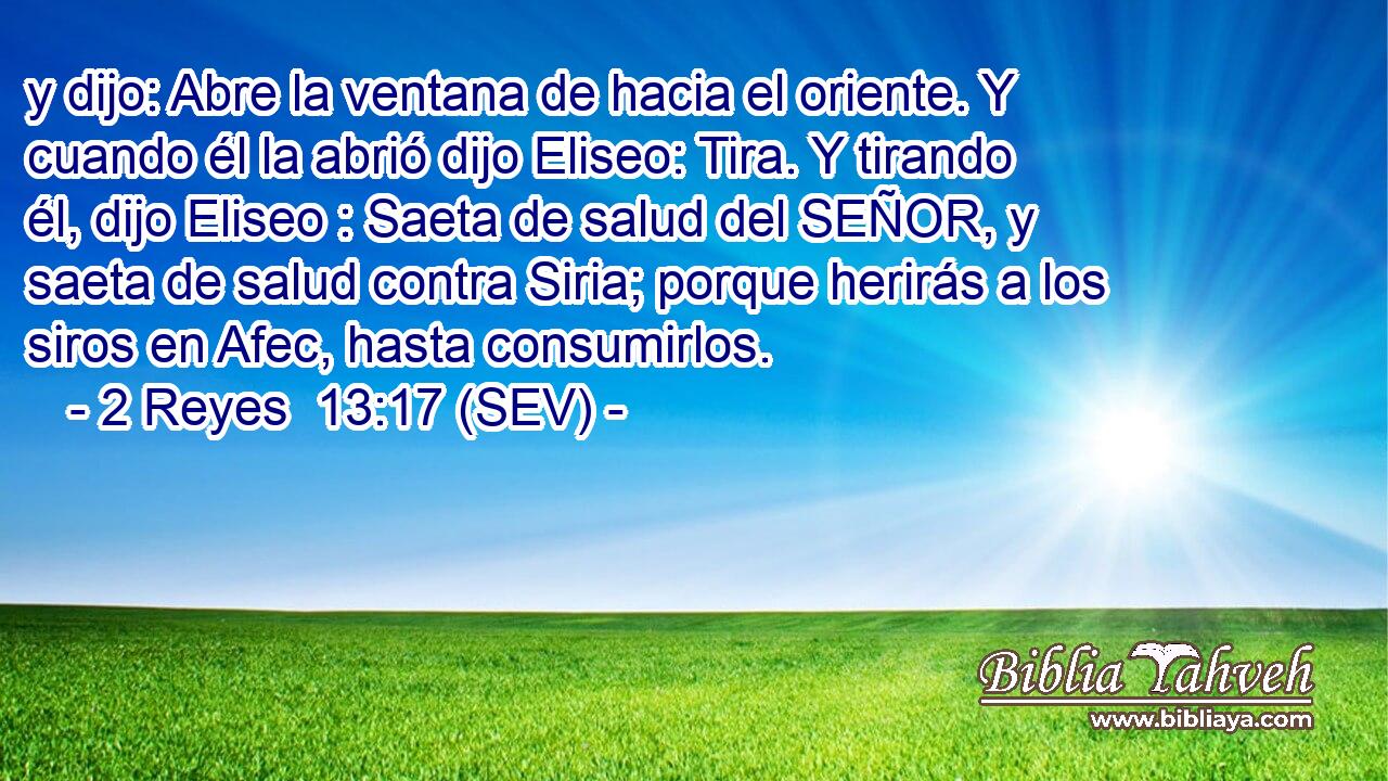 y dijo: Abre la ventana de hacia el oriente. Y cuando él la abrió dijo Eliseo: Tira. Y tirando él, dijo Eliseo : Saeta de salud del SEÑOR, y saeta de salud contra Siria; porque herirás a los siros en Afec, hasta consumirlos.