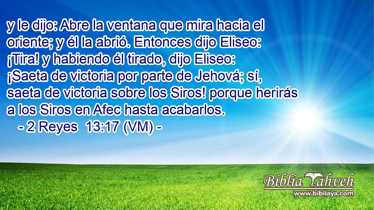 y le dijo: Abre la ventana que mira hacia el oriente; y él la abrió. Entonces dijo Eliseo: ¡Tira! y habiendo él tirado, dijo Eliseo: ¡Saeta de victoria por parte de Jehová; sí, saeta de victoria sobre los Siros! porque herirás a los Siros en Afec hasta acabarlos. 
