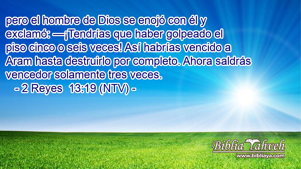 pero el hombre de Dios se enojó con él y exclamó: —¡Tendrías que haber golpeado el piso cinco o seis veces! Así habrías vencido a Aram hasta destruirlo por completo. Ahora saldrás vencedor solamente tres veces.